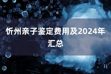 忻州亲子鉴定费用及2024年汇总